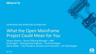 World®
’16
What	the	Open	Mainframe	
Project	Could	Mean	for	You
Steven	Dickens	– Senior	Offering	Manager	– IBM
Scott	Fagen – Distinguished	Engineer	– CA	Technologies
David	Stokes	– Vice	President,	Business	Unit	Executive	– CA	Technologies
MFT179T
MAINFRAME	AND	WORKLOAD	AUTOMATION
 