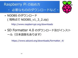 Raspberry Pi の始め方
　 - 必要なもののダウンロードなど ●

NOOBS のダウンロード
( 現時点で NOOBS_v1_3_2.zip)

　
●

http://www.raspberrypi.org/downloads

SD Formatter 4.0 のダウンロード及びインスト
ール（日本語版もあります）

https://www.sdcard.org/downloads/formatter_4/

14

 