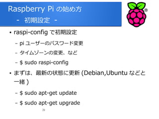 Raspberry Pi の始め方
　 - 初期設定 ●

raspi-config で初期設定
–
–

タイムゾーンの変更、など

–
●

pi ユーザーのパスワード変更
$ sudo raspi-config

まずは、最新の状態に更新 (Debian,Ubuntu などと
一緒 )
–

$ sudo apt-get update

–

$ sudo apt-get upgrade
21

 