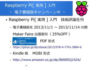 Raspberry Pi[ 実用 ] 入門
　 - 電子書籍版キャンペーン中 ●

Raspberry Pi[ 実用 ] 入門　技術評論社刊
–

電子書籍版を 2013/11/1 ～ 2013/11/14 の間

Maker Faire 出展割引（ 25%OFF ）
–

PDF 形式

–

https://gihyo.jp/dp/ebook/2013/978-4-7741-5884-6

–

Kindle 版　 MOBI 形式

–

http://www.amazon.co.jp/dp/B00EEQ1S2A/
26

 