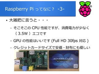 Raspberry Pi ってなに？ -3●

大雑把に言うと・・・
–

そこそこの CPU 性能ですが、消費電力が少なく
（ 3.5W ）エコです

–

GPU の性能はいいです (Full HD 30fps 対応 )

–

クレジットカードサイズで安価・財布にも優しい

6

 
