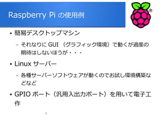 Raspberry Pi の使用例
●

簡易デスクトップマシン
–

それなりに GUI （グラフィック環境）で動くが過度の
期待はしないほうが・・・

●

Linux サーバー
–

●

各種サーバーソフトウェアが動くのでお試し環境構築な
どなど

GPIO ポート（汎用入出力ポート）を用いて電子工
作
7

 