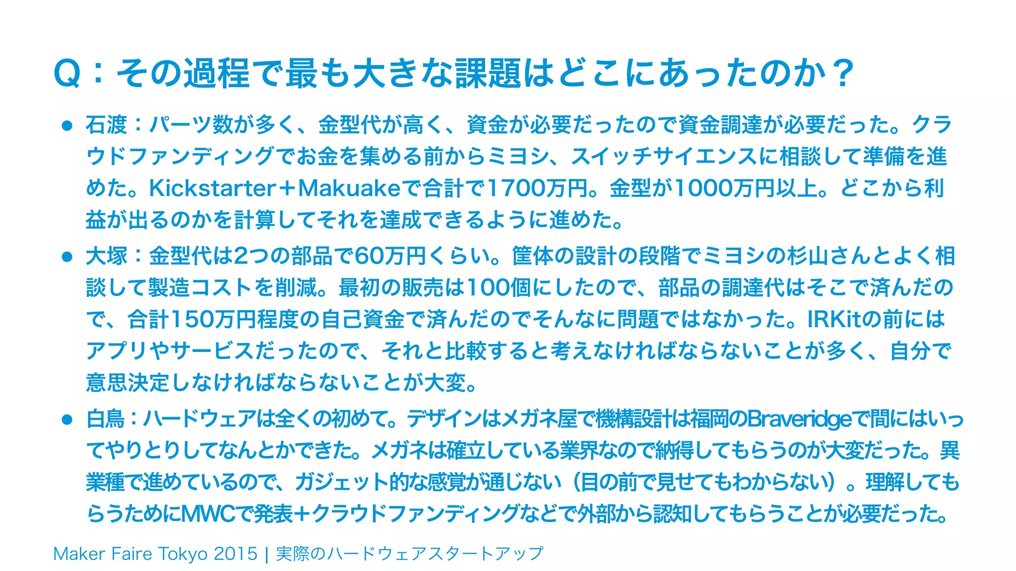 Maker Faire Tokyo 2015 ¦ 実際のハードウェアスタートアップ
Q：その過程で最も大きな課題はどこにあったのか？
•石渡：パーツ数が多く、金型代が高く、資金が必要だったので資金調達が必要だった。クラ
ウドファンディングでお金を集める前からミヨシ、スイッチサイエンスに相談して準備を進
めた。Kickstarter＋Makuakeで合計で1700万円。金型が1000万円以上。どこから利
益が出るのかを計算してそれを達成できるように進めた。
•大塚：金型代は2つの部品で60万円くらい。筐体の設計の段階でミヨシの杉山さんとよく相
談して製造コストを削減。最初の販売は100個にしたので、部品の調達代はそこで済んだの
で、合計150万円程度の自己資金で済んだのでそんなに問題ではなかった。IRKitの前には
アプリやサービスだったので、それと比較すると考えなければならないことが多く、自分で
意思決定しなければならないことが大変。
•白鳥：ハードウェアは全くの初めて。デザインはメガネ屋で機構設計は福岡のBraveridgeで間にはいっ
てやりとりしてなんとかできた。メガネは確立している業界なので納得してもらうのが大変だった。異
業種で進めているので、ガジェット的な感覚が通じない（目の前で見せてもわからない）。理解しても
らうためにMWCで発表＋クラウドファンディングなどで外部から認知してもらうことが必要だった。
 