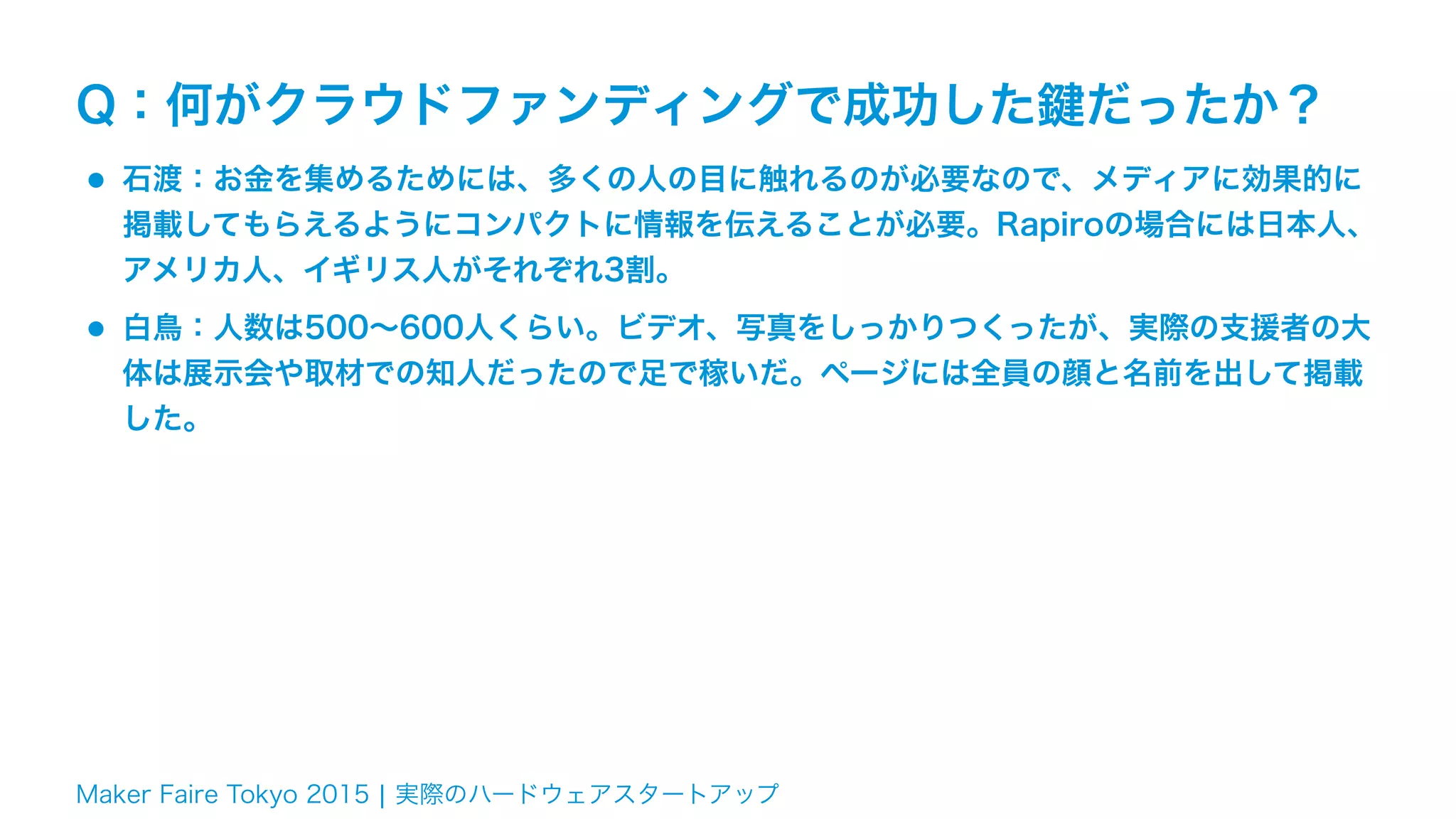 Maker Faire Tokyo 2015 ¦ 実際のハードウェアスタートアップ
Q：何がクラウドファンディングで成功した鍵だったか？
•石渡：お金を集めるためには、多くの人の目に触れるのが必要なので、メディアに効果的に
掲載してもらえるようにコンパクトに情報を伝えることが必要。Rapiroの場合には日本人、
アメリカ人、イギリス人がそれぞれ3割。
•白鳥：人数は500∼600人くらい。ビデオ、写真をしっかりつくったが、実際の支援者の大
体は展示会や取材での知人だったので足で稼いだ。ページには全員の顔と名前を出して掲載
した。
 
