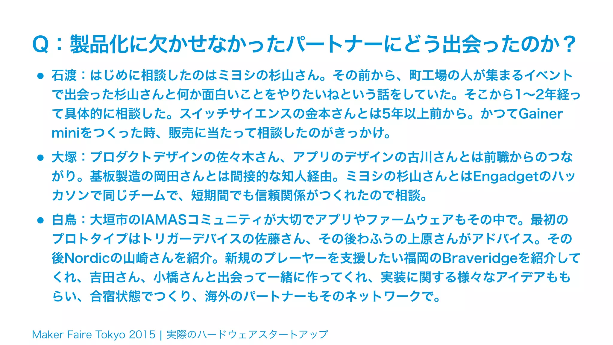 Maker Faire Tokyo 2015 ¦ 実際のハードウェアスタートアップ
Q：製品化に欠かせなかったパートナーにどう出会ったのか？
•石渡：はじめに相談したのはミヨシの杉山さん。その前から、町工場の人が集まるイベント
で出会った杉山さんと何か面白いことをやりたいねという話をしていた。そこから1∼2年経っ
て具体的に相談した。スイッチサイエンスの金本さんとは5年以上前から。かつてGainer
miniをつくった時、販売に当たって相談したのがきっかけ。
•大塚：プロダクトデザインの佐々木さん、アプリのデザインの古川さんとは前職からのつな
がり。基板製造の岡田さんとは間接的な知人経由。ミヨシの杉山さんとはEngadgetのハッ
カソンで同じチームで、短期間でも信頼関係がつくれたので相談。
•白鳥：大垣市のIAMASコミュニティが大切でアプリやファームウェアもその中で。最初の
プロトタイプはトリガーデバイスの佐藤さん、その後わふうの上原さんがアドバイス。その
後Nordicの山崎さんを紹介。新規のプレーヤーを支援したい福岡のBraveridgeを紹介して
くれ、吉田さん、小橋さんと出会って一緒に作ってくれ、実装に関する様々なアイデアもも
らい、合宿状態でつくり、海外のパートナーもそのネットワークで。
 