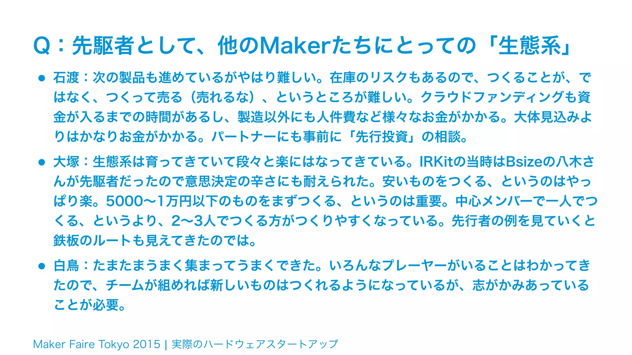 Maker Faire Tokyo 2015 ¦ 実際のハードウェアスタートアップ
Q：先駆者として、他のMakerたちにとっての「生態系」
•石渡：次の製品も進めているがやはり難しい。在庫のリスクもあるので、つくることが、で
はなく、つくって売る（売れるな）、というところが難しい。クラウドファンディングも資
金が入るまでの時間があるし、製造以外にも人件費など様々なお金がかかる。大体見込みよ
りはかなりお金がかかる。パートナーにも事前に「先行投資」の相談。
•大塚：生態系は育ってきていて段々と楽にはなってきている。IRKitの当時はBsizeの八木さ
んが先駆者だったので意思決定の辛さにも耐えられた。安いものをつくる、というのはやっ
ぱり楽。5000∼1万円以下のものをまずつくる、というのは重要。中心メンバーで一人でつ
くる、というより、2∼3人でつくる方がつくりやすくなっている。先行者の例を見ていくと
鉄板のルートも見えてきたのでは。
•白鳥：たまたまうまく集まってうまくできた。いろんなプレーヤーがいることはわかってき
たので、チームが組めれば新しいものはつくれるようになっているが、志がかみあっている
ことが必要。
 