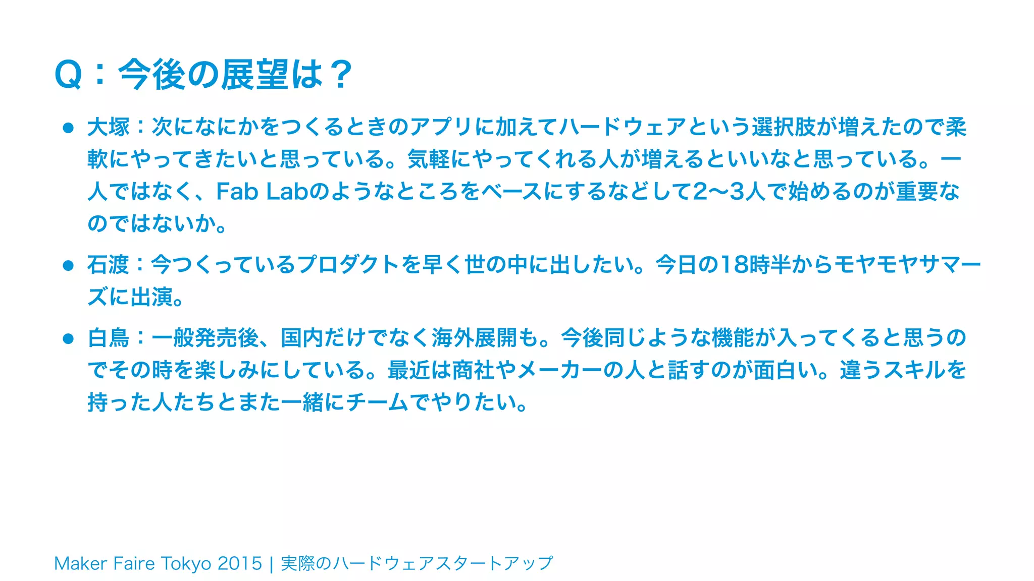 Maker Faire Tokyo 2015 ¦ 実際のハードウェアスタートアップ
Q：今後の展望は？
•大塚：次になにかをつくるときのアプリに加えてハードウェアという選択肢が増えたので柔
軟にやってきたいと思っている。気軽にやってくれる人が増えるといいなと思っている。一
人ではなく、Fab Labのようなところをベースにするなどして2∼3人で始めるのが重要な
のではないか。
•石渡：今つくっているプロダクトを早く世の中に出したい。今日の18時半からモヤモヤサマー
ズに出演。
•白鳥：一般発売後、国内だけでなく海外展開も。今後同じような機能が入ってくると思うの
でその時を楽しみにしている。最近は商社やメーカーの人と話すのが面白い。違うスキルを
持った人たちとまた一緒にチームでやりたい。
 