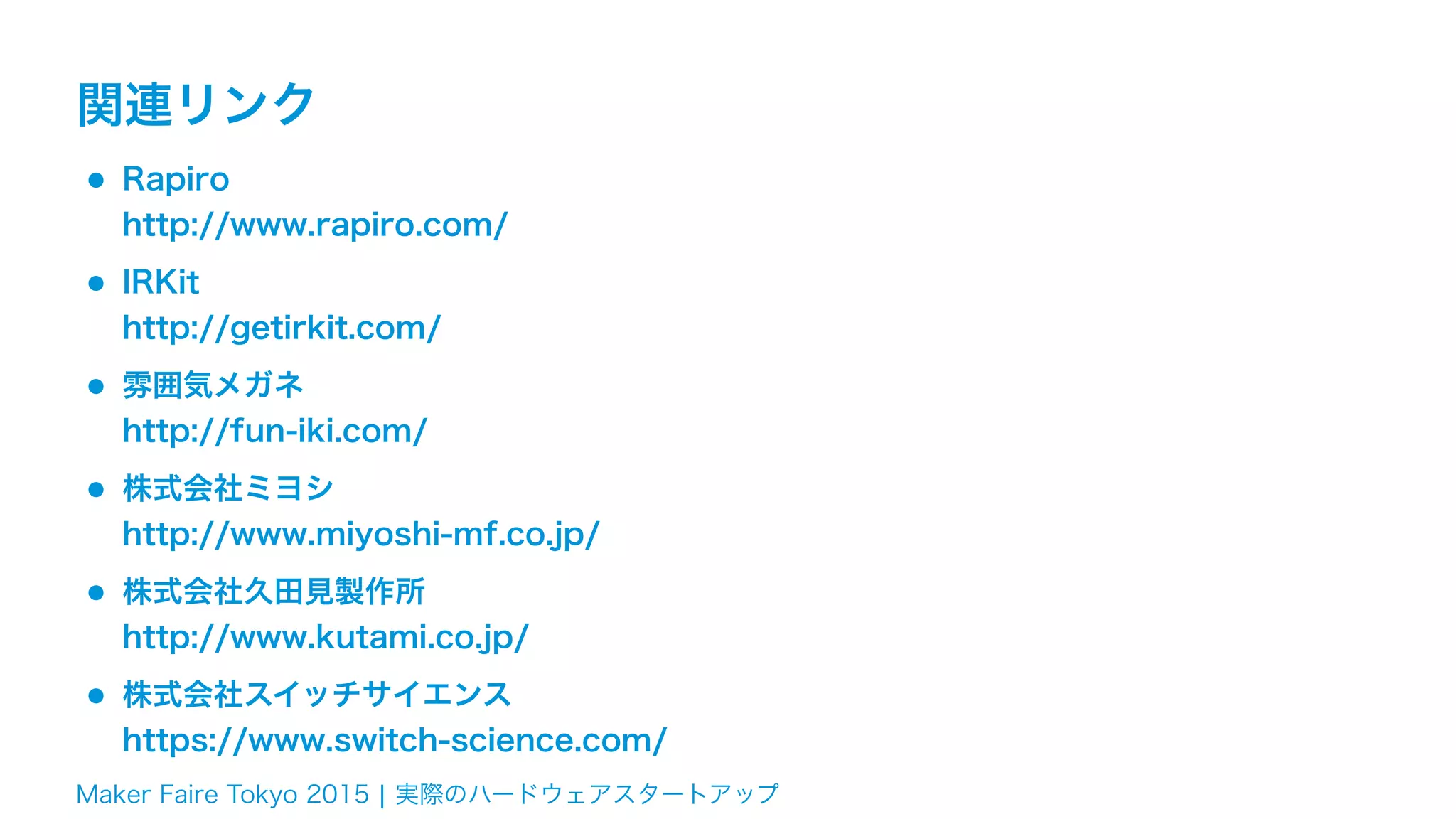 Maker Faire Tokyo 2015 ¦ 実際のハードウェアスタートアップ
関連リンク
•Rapiro 
http://www.rapiro.com/
•IRKit 
http://getirkit.com/
•雰囲気メガネ 
http://fun-iki.com/
•株式会社ミヨシ 
http://www.miyoshi-mf.co.jp/
•株式会社久田見製作所 
http://www.kutami.co.jp/
•株式会社スイッチサイエンス 
https://www.switch-science.com/
 