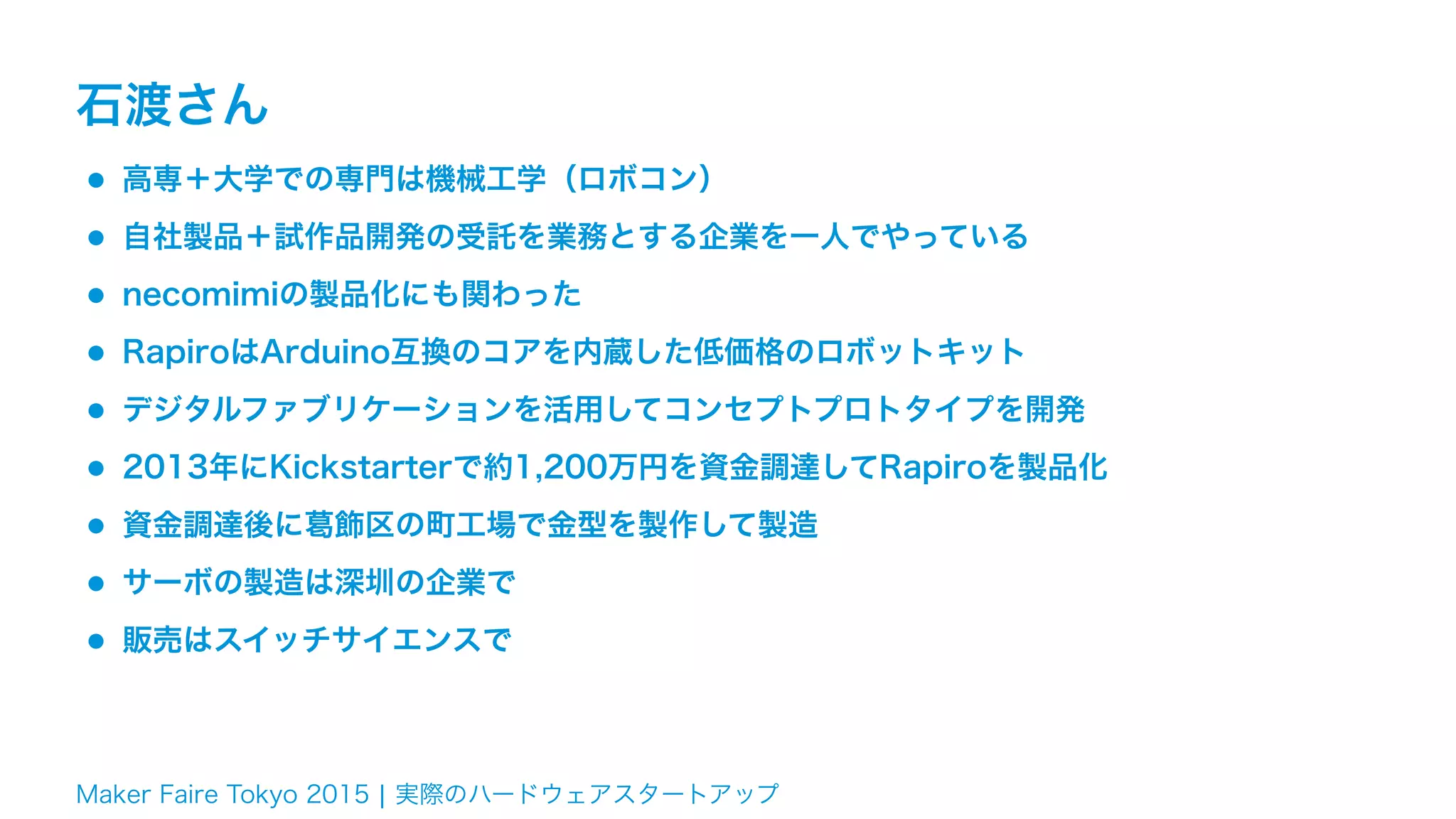 Maker Faire Tokyo 2015 ¦ 実際のハードウェアスタートアップ
石渡さん
•高専＋大学での専門は機械工学（ロボコン）
•自社製品＋試作品開発の受託を業務とする企業を一人でやっている
•necomimiの製品化にも関わった
•RapiroはArduino互換のコアを内蔵した低価格のロボットキット
•デジタルファブリケーションを活用してコンセプトプロトタイプを開発
•2013年にKickstarterで約1,200万円を資金調達してRapiroを製品化
•資金調達後に葛飾区の町工場で金型を製作して製造
•サーボの製造は深圳の企業で
•販売はスイッチサイエンスで
 