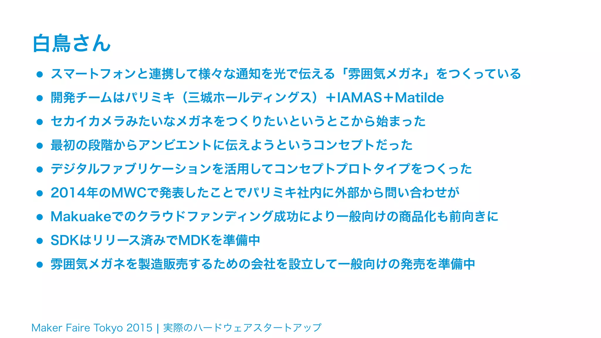 Maker Faire Tokyo 2015 ¦ 実際のハードウェアスタートアップ
白鳥さん
•スマートフォンと連携して様々な通知を光で伝える「雰囲気メガネ」をつくっている
•開発チームはパリミキ（三城ホールディングス）＋IAMAS＋Matilde
•セカイカメラみたいなメガネをつくりたいというとこから始まった
•最初の段階からアンビエントに伝えようというコンセプトだった
•デジタルファブリケーションを活用してコンセプトプロトタイプをつくった
•2014年のMWCで発表したことでパリミキ社内に外部から問い合わせが
•Makuakeでのクラウドファンディング成功により一般向けの商品化も前向きに
•SDKはリリース済みでMDKを準備中
•雰囲気メガネを製造販売するための会社を設立して一般向けの発売を準備中
 