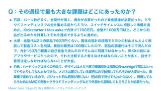 Maker Faire Tokyo 2015 ¦ 実際のハードウェアスタートアップ
Q：その過程で最も大きな課題はどこにあったのか？
•石渡：パーツ数が多く、金型代が高く、資金が必要だったので資金調達が必要だった。クラ
ウドファンディングでお金を集める前からミヨシ、スイッチサイエンスに相談して準備を進
めた。Kickstarter＋Makuakeで合計で1700万円。金型が1000万円以上。どこから利
益が出るのかを計算してそれを達成できるように進めた。
•大塚：金型代は2つの部品で60万円くらい。筐体の設計の段階でミヨシの杉山さんとよく相
談して製造コストを削減。最初の販売は100個にしたので、部品の調達代はそこで済んだの
で、合計150万円程度の自己資金で済んだのでそんなに問題ではなかった。IRKitの前には
アプリやサービスだったので、それと比較すると考えなければならないことが多く、自分で
意思決定しなければならないことが大変。
•白鳥：ハードウェアは全くの初めて。デザインはメガネ屋で機構設計は福岡のBraveridgeで間にはいっ
てやりとりしてなんとかできた。メガネは確立している業界なので納得してもらうのが大変だった。異
業種で進めているので、ガジェット的な感覚が通じない（目の前で見せてもわからない）。理解しても
らうためにMWCで発表＋クラウドファンディングなどで外部から認知してもらうことが必要だった。
 