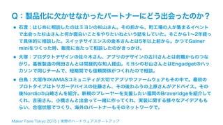 Maker Faire Tokyo 2015 ¦ 実際のハードウェアスタートアップ
Q：製品化に欠かせなかったパートナーにどう出会ったのか？
•石渡：はじめに相談したのはミヨシの杉山さん。その前から、町工場の人が集まるイベント
で出会った杉山さんと何か面白いことをやりたいねという話をしていた。そこから1∼2年経っ
て具体的に相談した。スイッチサイエンスの金本さんとは5年以上前から。かつてGainer
miniをつくった時、販売に当たって相談したのがきっかけ。
•大塚：プロダクトデザインの佐々木さん、アプリのデザインの古川さんとは前職からのつな
がり。基板製造の岡田さんとは間接的な知人経由。ミヨシの杉山さんとはEngadgetのハッ
カソンで同じチームで、短期間でも信頼関係がつくれたので相談。
•白鳥：大垣市のIAMASコミュニティが大切でアプリやファームウェアもその中で。最初の
プロトタイプはトリガーデバイスの佐藤さん、その後わふうの上原さんがアドバイス。その
後Nordicの山崎さんを紹介。新規のプレーヤーを支援したい福岡のBraveridgeを紹介して
くれ、吉田さん、小橋さんと出会って一緒に作ってくれ、実装に関する様々なアイデアもも
らい、合宿状態でつくり、海外のパートナーもそのネットワークで。
 