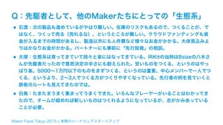 Maker Faire Tokyo 2015 ¦ 実際のハードウェアスタートアップ
Q：先駆者として、他のMakerたちにとっての「生態系」
•石渡：次の製品も進めているがやはり難しい。在庫のリスクもあるので、つくることが、で
はなく、つくって売る（売れるな）、というところが難しい。クラウドファンディングも資
金が入るまでの時間があるし、製造以外にも人件費など様々なお金がかかる。大体見込みよ
りはかなりお金がかかる。パートナーにも事前に「先行投資」の相談。
•大塚：生態系は育ってきていて段々と楽にはなってきている。IRKitの当時はBsizeの八木さ
んが先駆者だったので意思決定の辛さにも耐えられた。安いものをつくる、というのはやっ
ぱり楽。5000∼1万円以下のものをまずつくる、というのは重要。中心メンバーで一人でつ
くる、というより、2∼3人でつくる方がつくりやすくなっている。先行者の例を見ていくと
鉄板のルートも見えてきたのでは。
•白鳥：たまたまうまく集まってうまくできた。いろんなプレーヤーがいることはわかってき
たので、チームが組めれば新しいものはつくれるようになっているが、志がかみあっている
ことが必要。
 