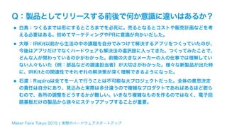 Maker Faire Tokyo 2015 ¦ 実際のハードウェアスタートアップ
Q：製品としてリリースする前後で何か意識に違いはあるか？
•白鳥：つくるまでは形にするところまでを必死に。売るとなるとコストや販売計画などを考
える必要はある。初めてマーケティングやPRに意識が向かいだした。
•大塚：IRKit以前から生活の中の課題を自分でみつけて解決するアプリをつくっていたのが、
今後はアプリだけでなくハードウェアも解決法の選択肢に入ってきた。つくってみたことで、
どんな人が関わっているのかがわかった。前職の大きなメーカーの人の仕事では理解してい
ない人々もいた（例：部品などの調達担当者）が大切さがわかった。様々な新製品が出た時
に、IRKitとの関連性でそれぞれの解決策が深く理解できるようになった。
•石渡：Rapiroは全てを一人で行うことは不可能な大プロジェクトだった。全体の意思決定
の責任は自分にあり、見込みと実際は多分違うので複雑なプロダクトであればあるほど膨ら
むので、各所の調整をどうするかが難しい。いきなり複雑なものを作るのではなく、電子回
路基板だけの製品から徐々にステップアップすることが重要。
 