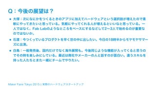 Maker Faire Tokyo 2015 ¦ 実際のハードウェアスタートアップ
Q：今後の展望は？
•大塚：次になにかをつくるときのアプリに加えてハードウェアという選択肢が増えたので柔
軟にやってきたいと思っている。気軽にやってくれる人が増えるといいなと思っている。一
人ではなく、Fab Labのようなところをベースにするなどして2∼3人で始めるのが重要な
のではないか。
•石渡：今つくっているプロダクトを早く世の中に出したい。今日の18時半からモヤモヤサマー
ズに出演。
•白鳥：一般発売後、国内だけでなく海外展開も。今後同じような機能が入ってくると思うの
でその時を楽しみにしている。最近は商社やメーカーの人と話すのが面白い。違うスキルを
持った人たちとまた一緒にチームでやりたい。
 