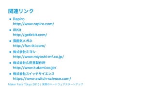 Maker Faire Tokyo 2015 ¦ 実際のハードウェアスタートアップ
関連リンク
•Rapiro 
http://www.rapiro.com/
•IRKit 
http://getirkit.com/
•雰囲気メガネ 
http://fun-iki.com/
•株式会社ミヨシ 
http://www.miyoshi-mf.co.jp/
•株式会社久田見製作所 
http://www.kutami.co.jp/
•株式会社スイッチサイエンス 
https://www.switch-science.com/
 
