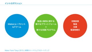 Maker Faire Tokyo 2015 ¦ 実際のハードウェアスタートアップ
イントロダクション
Makerムーブメント
IoTブーム
製造と販売に関する 
様々なプラットフォーム
＋ 
様々な支援プログラム
初期投資
製造
在庫
製造物...