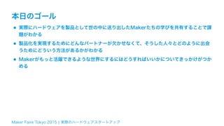 Maker Faire Tokyo 2015 ¦ 実際のハードウェアスタートアップ
本日のゴール
•実際にハードウェアを製品として世の中に送り出したMakerたちの学びを共有することで課
題がわかる
•製品化を実現するためにどんなパートナーが欠かせなくて、そうした人々とどのように出会
うためにどういう方法があるかがわかる
•Makerがもっと活躍できるような世界にするにはどうすればいいかについてきっかけがつか
める
 