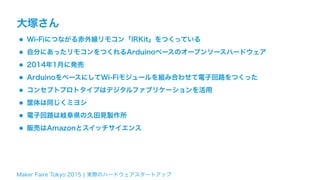 Maker Faire Tokyo 2015 ¦ 実際のハードウェアスタートアップ
大塚さん
•Wi-Fiにつながる赤外線リモコン「IRKit」をつくっている
•自分にあったリモコンをつくれるArduinoベースのオープンソースハードウェア
•2014年1月に発売
•ArduinoをベースにしてWi-Fiモジュールを組み合わせて電子回路をつくった
•コンセプトプロトタイプはデジタルファブリケーションを活用
•筐体は同じくミヨシ
•電子回路は岐阜県の久田見製作所
•販売はAmazonとスイッチサイエンス
 