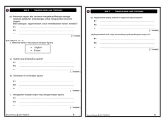 BAB 3         :     TAMADUN AWAL ASIA TENGGARA
                                                                                                                                                             BAB 3         :     TAMADUN AWAL ASIA TENGGARA


    (e) Pemimpin negara kita berhasrat menjadikan Malaysia sebagai
                                                                                                                                       (d) Bagaimanakah bidamg pertanian di negara kita dapat dimajukan?
          destinasi pelaburan antarabangsa untuk mengukuhkan ekonomi
          negara.                                                                                                                           F1      ..........................................................................................................
          Beri cadangan, bagaimanakah untuk merealisasikan hasrat tersebut?                                                                 F2      ..........................................................................................................
          F1     ..........................................................................................................
                                                                                                                                            –       ..........................................................................................................
          F2     ..........................................................................................................                                                                                                                        [ 2 markah ]
          –      ..........................................................................................................             (e) Bagaimanakah anda, dapat menyumbang kepada pembangunan negara kita
                                                                                                                      [ 2 markah
                                                                                                                                            F1      ..........................................................................................................
Buku Teks m.s. 75 – 77
    2. Maklumat berikut menunjukkan kerajaan Agraria.                                                                                       F2      ..........................................................................................................

                                             Angkor                                                                                        –       ..........................................................................................................
                                             Funan                                                                                                                                                                                                [ 2 markah ]




    (a)   Apakah yang dimaksudkan agraria?
          F1     ..........................................................................................................
          F2     ..........................................................................................................
          –      ..........................................................................................................
                                                                                                                    [ 2 markah ]

    (b) Senaraikan ciri-ciri kerajaan agraria.


          F1     ..........................................................................................................
          F2     ..........................................................................................................
          –      ..........................................................................................................
                                                                                                                    [ 2 markah ]

    c)    Mengapakah kerajaan Angkor maju sebagai kerajaan agraria.
          F1     ..........................................................................................................
          F2     ..........................................................................................................
          –      ..........................................................................................................
                                                                                                                    [ 2 markah ]


MasariahMispari @ SAS T4B32013                                                                                           5         MasariahMispari @ SAS T4B32013                                                                                            6
 