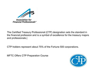 The Certified Treasury Professional (CTP) designation sets the standard in the financial profession and is a symbol of excellence for the treasury majors and professionals.| CTP holders represent about 75% of the Fortune 500 corporations.  MFTC Offers CTP Preparation Course  