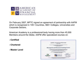 On February 2007, MFTC signed an agreement of partnership with AAFM which is recognized in 145+ Countries, 560+ Colleges, Universities and Corporate Sectors. American Academy is a professional body having more than 45,000 Members around the Globe. AAFM offer specialized courses on: -   Certified - Chartered - Master Level 