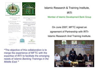 Islamic Research & Training Institute, IRTI Member of Islamic Development Bank Group On June 2007, MFTC signed an agreement of Partnership with IRTI-Islamic Research And Training Institute. “ The objective of this collaboration is to merge the experience of MFTC with the expertise of IRTI to facilitate the emerging needs of  Islamic Banking Trainings in the Middle East. ” 