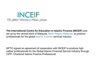 The International Centre for Education in Islamic Finance (INCEIF)  was set up by the central bank of Malaysia,  Bank Negara Malaysia , to produce professionals for the global  Islamic Finance  services industry.  MFTC signed an agreement of cooperation with INCEIF to produce high caliber professionals for the Global Islamic Financial Service Industry through CIFP- Chartered Islamic Finance Professional.  