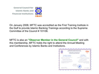 On January 2008, MFTC was accredited as the First Training Institute in the Gulf to provide Islamic Banking Trainings according to the Supreme Committee of the Council # 101/08. MFTC is also an  "Observer Member in the General Council"  and with this membership, MFTC holds the right to attend the Annual Meeting and Conferences by Islamic Banks and Institutions. 