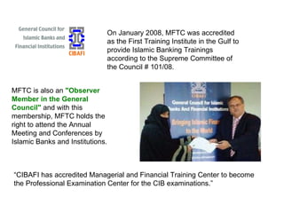 On January 2008, MFTC was accredited as the First Training Institute in the Gulf to provide Islamic Banking Trainings according to the Supreme Committee of the Council # 101/08. MFTC is also an  "Observer Member in the General Council"  and with this membership, MFTC holds the right to attend the Annual Meeting and Conferences by Islamic Banks and Institutions. “ CIBAFI has accredited Managerial and Financial Training Center to become the Professional Examination Center for the CIB examinations.” 