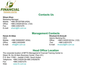 Contacts Us Siham Khan Marketing Manager Mobile:  +966 567297568 (KSA) Office:  +966 2-6529126 Ext. (122) Fax:  +966 2-6531275 E-mail:  [email_address] Management Contacts Hanan Al Attas  Khulood Al-Amoudi CEO Islamic Banking Div.  Mobile:  +966 505692957 (KSA) Office:  +966 2-6529126 Ext. (123) Office:  +966 2-6532495   Fax:  +966 2-6531275 E-mail:  [email_address] E-mail:  [email_address] Head Office Location The corporate location of MFTC-Managerial & Financial Training Center is: Siteen St. Ibn Al Alem Business Center, Floor (01) P.O. Box 11592 – Jeddah 21463, Saudi Arabia. Telephone:  +966 2-6529126+966 2-6529278 Fax:  +966 2-6531275 Web:  www.fin.com.sa 