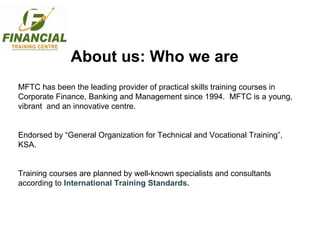 About us: Who we are MFTC has been the leading provider of practical skills training courses in Corporate Finance, Banking and Management since 1994.  MFTC is a young, vibrant  and an innovative centre.  Endorsed by “General Organization for Technical and Vocational Training”, KSA. Training courses are planned by well-known specialists and consultants according to  International Training Standards. 