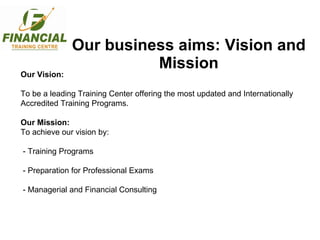 Our business aims: Vision and Mission Our Vision: To be a leading Training Center offering the most updated and Internationally Accredited Training Programs. Our Mission: To achieve our vision by: - Training Programs - Preparation for Professional Exams - Managerial and Financial Consulting 