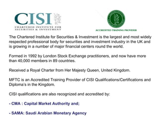 The Chartered Institute for Securities & Investment is the largest and most widely respected professional body for securities and investment industry in the UK and is growing in a number of major financial centers round the world.  Formed in 1992 by London Stock Exchange practitioners, and now have more than 40,000 members in 89 countries.  Received a Royal Charter from Her Majesty Queen, United Kingdom. MFTC is an Accredited Training Provider of CISI Qualifications/Certifications and Diploma’s in the Kingdom. CISI qualifications are also recognized and accredited by: - CMA : Capital Market Authority and; - SAMA: Saudi Arabian Monetary Agency 