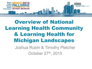 Overview of National
Learning Health Community
& Learning Health for
Michigan Landscapes
Joshua Rubin & Timothy Pletcher
October 27th, 2015
 