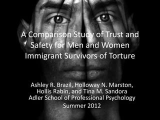A Comparison Study of Trust and
  Safety for Men and Women
 Immigrant Survivors of Torture


  Ashley R. Brazil, Holloway N. Marston,
    Hollis Rabin, and Tina M. Sandora
 Adler School of Professional Psychology
              Summer 2012
 