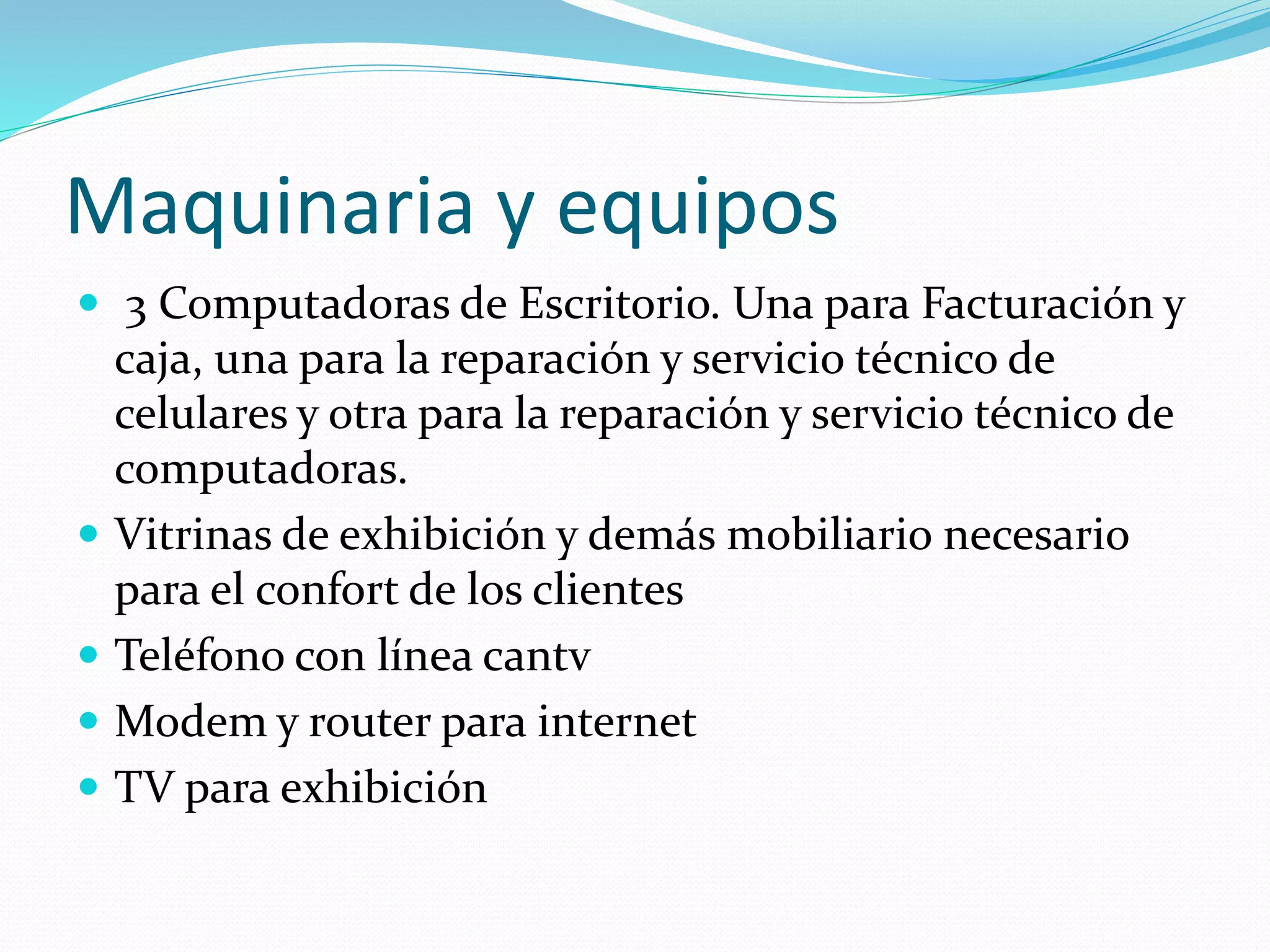 Maquinaria y equipos
 3 Computadoras de Escritorio. Una para Facturación y
caja, una para la reparación y servicio técnico de
celulares y otra para la reparación y servicio técnico de
computadoras.
 Vitrinas de exhibición y demás mobiliario necesario
para el confort de los clientes
 Teléfono con línea cantv
 Modem y router para internet
 TV para exhibición
 