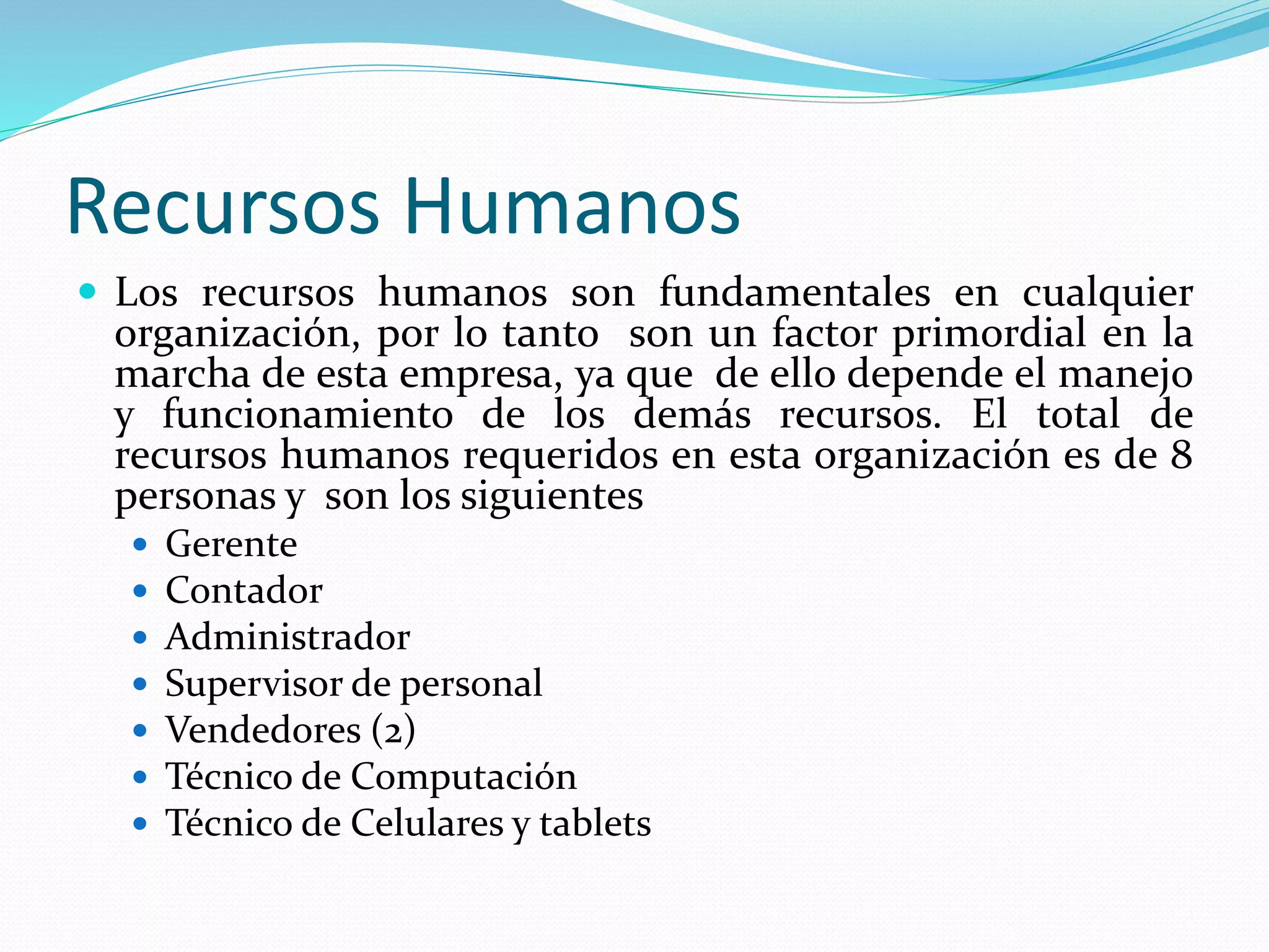 Recursos Humanos
 Los recursos humanos son fundamentales en cualquier
organización, por lo tanto son un factor primordial en la
marcha de esta empresa, ya que de ello depende el manejo
y funcionamiento de los demás recursos. El total de
recursos humanos requeridos en esta organización es de 8
personas y son los siguientes
 Gerente
 Contador
 Administrador
 Supervisor de personal
 Vendedores (2)
 Técnico de Computación
 Técnico de Celulares y tablets
 