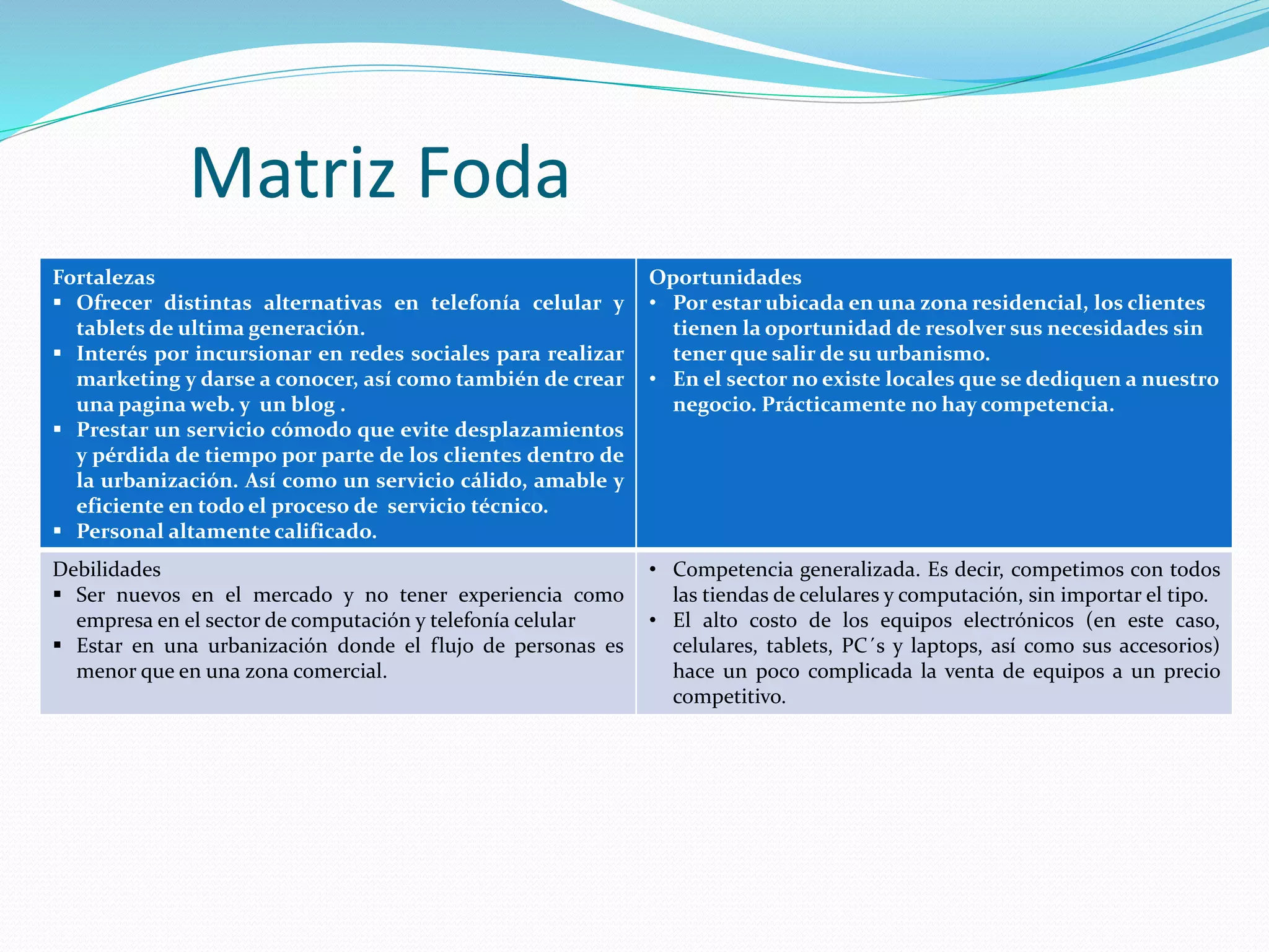 Matriz Foda
Fortalezas
 Ofrecer distintas alternativas en telefonía celular y
tablets de ultima generación.
 Interés por incursionar en redes sociales para realizar
marketing y darse a conocer, así como también de crear
una pagina web. y un blog .
 Prestar un servicio cómodo que evite desplazamientos
y pérdida de tiempo por parte de los clientes dentro de
la urbanización. Así como un servicio cálido, amable y
eficiente en todo el proceso de servicio técnico.
 Personal altamente calificado.
Oportunidades
• Por estar ubicada en una zona residencial, los clientes
tienen la oportunidad de resolver sus necesidades sin
tener que salir de su urbanismo.
• En el sector no existe locales que se dediquen a nuestro
negocio. Prácticamente no hay competencia.
Debilidades
 Ser nuevos en el mercado y no tener experiencia como
empresa en el sector de computación y telefonía celular
 Estar en una urbanización donde el flujo de personas es
menor que en una zona comercial.
• Competencia generalizada. Es decir, competimos con todos
las tiendas de celulares y computación, sin importar el tipo.
• El alto costo de los equipos electrónicos (en este caso,
celulares, tablets, PC´s y laptops, así como sus accesorios)
hace un poco complicada la venta de equipos a un precio
competitivo.
 