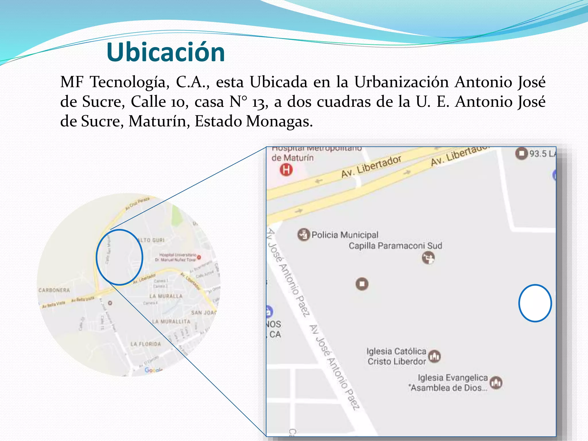 MF Tecnología, C.A., esta Ubicada en la Urbanización Antonio José
de Sucre, Calle 10, casa N° 13, a dos cuadras de la U. E. Antonio José
de Sucre, Maturín, Estado Monagas.
Ubicación
 