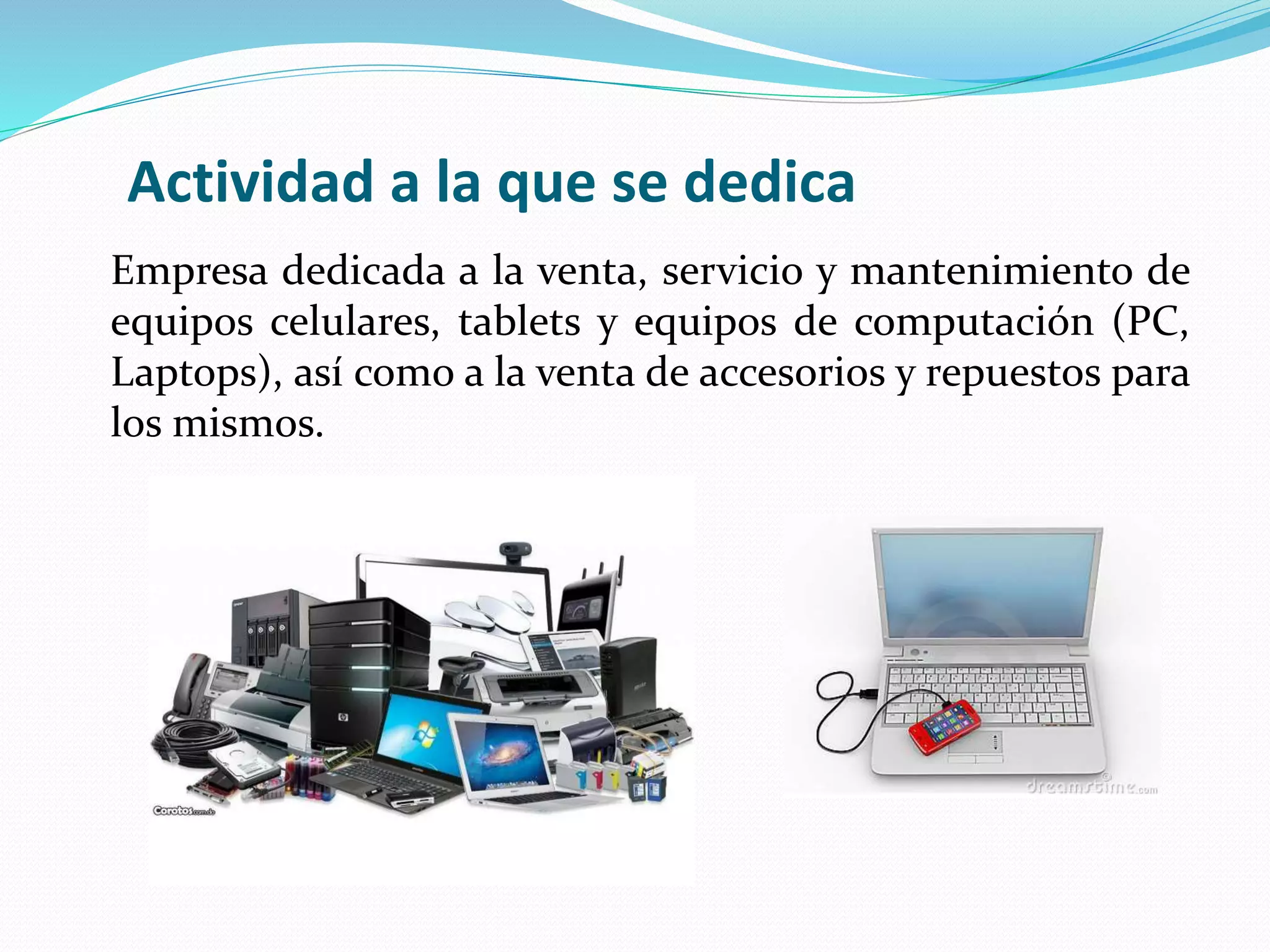 Actividad a la que se dedica
Empresa dedicada a la venta, servicio y mantenimiento de
equipos celulares, tablets y equipos de computación (PC,
Laptops), así como a la venta de accesorios y repuestos para
los mismos.
 