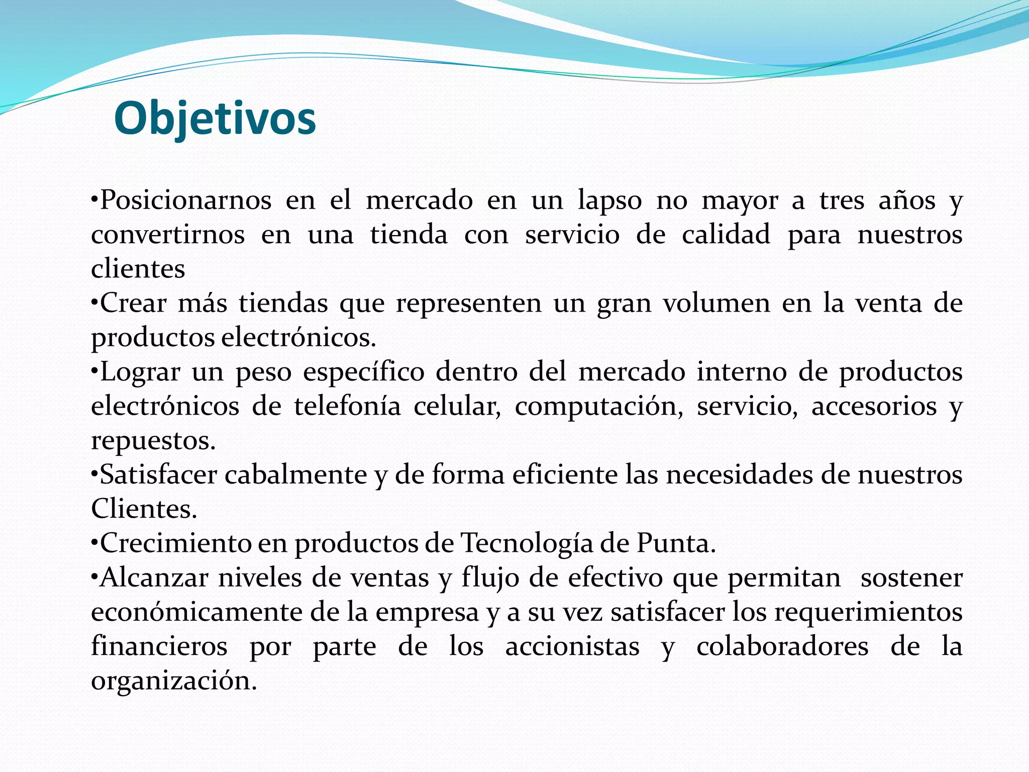 •Posicionarnos en el mercado en un lapso no mayor a tres años y
convertirnos en una tienda con servicio de calidad para nuestros
clientes
•Crear más tiendas que representen un gran volumen en la venta de
productos electrónicos.
•Lograr un peso específico dentro del mercado interno de productos
electrónicos de telefonía celular, computación, servicio, accesorios y
repuestos.
•Satisfacer cabalmente y de forma eficiente las necesidades de nuestros
Clientes.
•Crecimiento en productos de Tecnología de Punta.
•Alcanzar niveles de ventas y flujo de efectivo que permitan sostener
económicamente de la empresa y a su vez satisfacer los requerimientos
financieros por parte de los accionistas y colaboradores de la
organización.
Objetivos
 