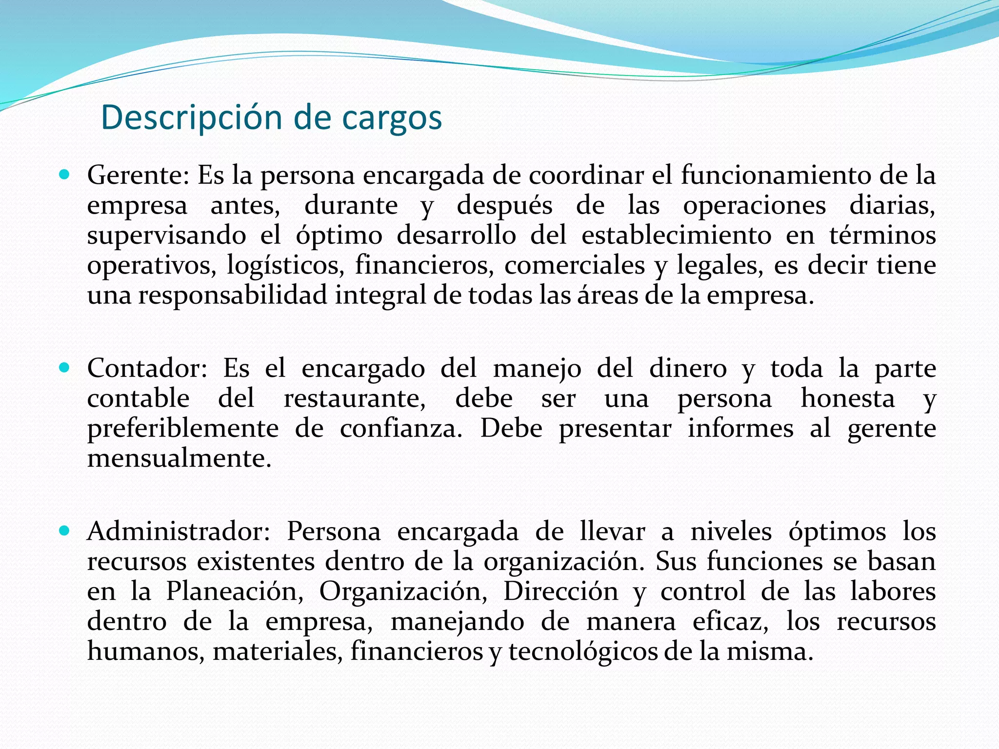 Descripción de cargos
 Gerente: Es la persona encargada de coordinar el funcionamiento de la
empresa antes, durante y después de las operaciones diarias,
supervisando el óptimo desarrollo del establecimiento en términos
operativos, logísticos, financieros, comerciales y legales, es decir tiene
una responsabilidad integral de todas las áreas de la empresa.
 Contador: Es el encargado del manejo del dinero y toda la parte
contable del restaurante, debe ser una persona honesta y
preferiblemente de confianza. Debe presentar informes al gerente
mensualmente.
 Administrador: Persona encargada de llevar a niveles óptimos los
recursos existentes dentro de la organización. Sus funciones se basan
en la Planeación, Organización, Dirección y control de las labores
dentro de la empresa, manejando de manera eficaz, los recursos
humanos, materiales, financieros y tecnológicos de la misma.
 