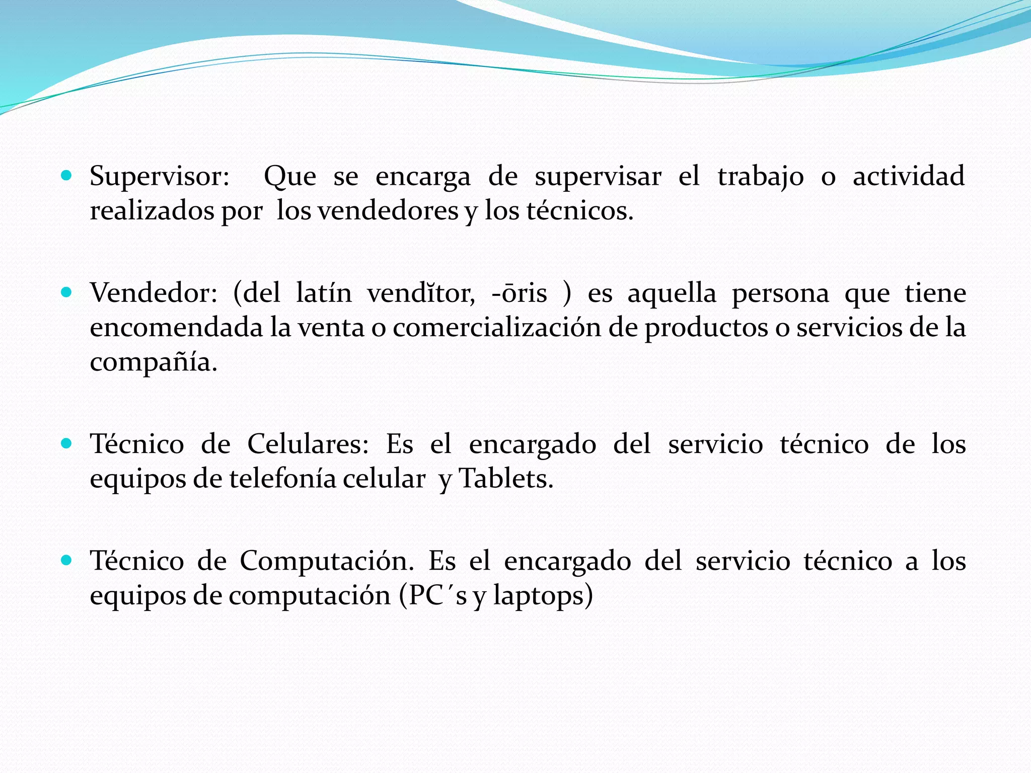  Supervisor: Que se encarga de supervisar el trabajo o actividad
realizados por los vendedores y los técnicos.
 Vendedor: (del latín vendĭtor, -ōris ) es aquella persona que tiene
encomendada la venta o comercialización de productos o servicios de la
compañía.
 Técnico de Celulares: Es el encargado del servicio técnico de los
equipos de telefonía celular y Tablets.
 Técnico de Computación. Es el encargado del servicio técnico a los
equipos de computación (PC´s y laptops)
 