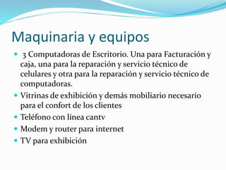 Maquinaria y equipos
 3 Computadoras de Escritorio. Una para Facturación y
caja, una para la reparación y servicio técnico de
celulares y otra para la reparación y servicio técnico de
computadoras.
 Vitrinas de exhibición y demás mobiliario necesario
para el confort de los clientes
 Teléfono con línea cantv
 Modem y router para internet
 TV para exhibición
 