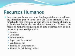 Recursos Humanos
 Los recursos humanos son fundamentales en cualquier
organización, por lo tanto son un factor primordial en la
marcha de esta empresa, ya que de ello depende el manejo
y funcionamiento de los demás recursos. El total de
recursos humanos requeridos en esta organización es de 8
personas y son los siguientes
 Gerente
 Contador
 Administrador
 Supervisor de personal
 Vendedores (2)
 Técnico de Computación
 Técnico de Celulares y tablets
 