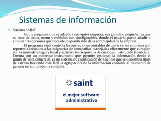 Sistemas de información
 Sistema SAINT
Es un programa que se adapta a cualquier empresa, sea grande o pequeña, ya que
su base de datos, menú y módulos son configurables, donde el usuario puede añadir o
eliminar las opciones que necesite, dependiendo de la complejidad de la empresa.
El programa Saint controla las operaciones contables de una o varias empresas con
reportes adecuados a las exigencias de compañías manejadas eficazmente que cumplen
con la normativa legal y fiscal y satisface los requisitos de cualquier institución financiera.
Cuenta con un poderoso instrumento que permite gestionar la información desde el
punto de vista comercial, es un sistema de clasificación de asientos que se denomina tipos
de asiento haciendo más fácil la agrupación de la información contable al momento de
generar un comprobante contable.
 