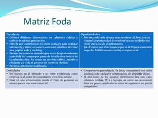 Matriz Foda
Fortalezas
 Ofrecer distintas alternativas en telefonía celular y
tablets de ultima generación.
 Interés por incursionar en redes sociales para realizar
marketing y darse a conocer, así como también de crear
una pagina web. y un blog .
 Prestar un servicio cómodo que evite desplazamientos
y pérdida de tiempo por parte de los clientes dentro de
la urbanización. Así como un servicio cálido, amable y
eficiente en todo el proceso de servicio técnico.
 Personal altamente calificado.
Oportunidades
• Por estar ubicada en una zona residencial, los clientes
tienen la oportunidad de resolver sus necesidades sin
tener que salir de su urbanismo.
• En el sector no existe locales que se dediquen a nuestro
negocio. Prácticamente no hay competencia.
Debilidades
 Ser nuevos en el mercado y no tener experiencia como
empresa en el sector de computación y telefonía celular
 Estar en una urbanización donde el flujo de personas es
menor que en una zona comercial.
• Competencia generalizada. Es decir, competimos con todos
las tiendas de celulares y computación, sin importar el tipo.
• El alto costo de los equipos electrónicos (en este caso,
celulares, tablets, PC´s y laptops, así como sus accesorios)
hace un poco complicada la venta de equipos a un precio
competitivo.
 