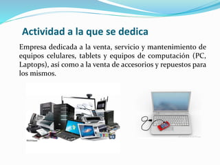 Actividad a la que se dedica
Empresa dedicada a la venta, servicio y mantenimiento de
equipos celulares, tablets y equipos de computación (PC,
Laptops), así como a la venta de accesorios y repuestos para
los mismos.
 