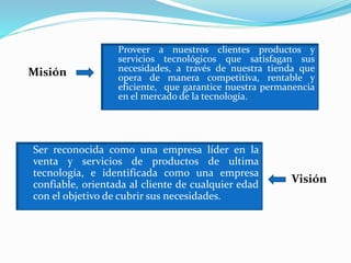 Proveer a nuestros clientes productos y
servicios tecnológicos que satisfagan sus
necesidades, a través de nuestra tienda que
opera de manera competitiva, rentable y
eficiente, que garantice nuestra permanencia
en el mercado de la tecnología.
Ser reconocida como una empresa líder en la
venta y servicios de productos de ultima
tecnología, e identificada como una empresa
confiable, orientada al cliente de cualquier edad
con el objetivo de cubrir sus necesidades.
Misión
Visión
 